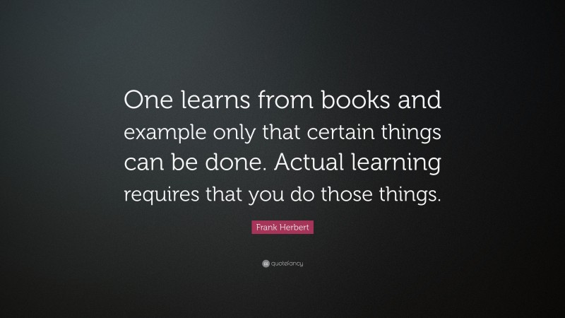 Frank Herbert Quote: “One learns from books and example only that certain things can be done. Actual learning requires that you do those things.”