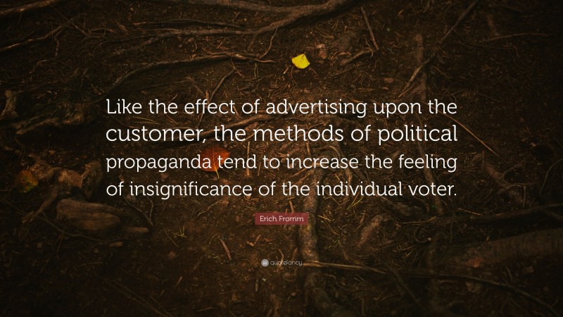 Erich Fromm Quote: “Like the effect of advertising upon the customer, the methods of political propaganda tend to increase the feeling of insignificance of the individual voter.”