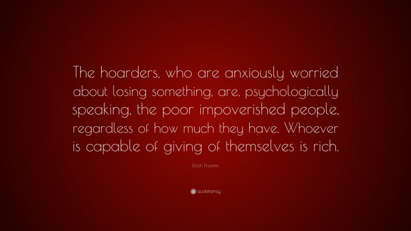Erich Fromm Quote: “The hoarders, who are anxiously worried about losing something, are, psychologically speaking, the poor impoverished people, regardless of how much they have. Whoever is capable of giving of themselves is rich.”