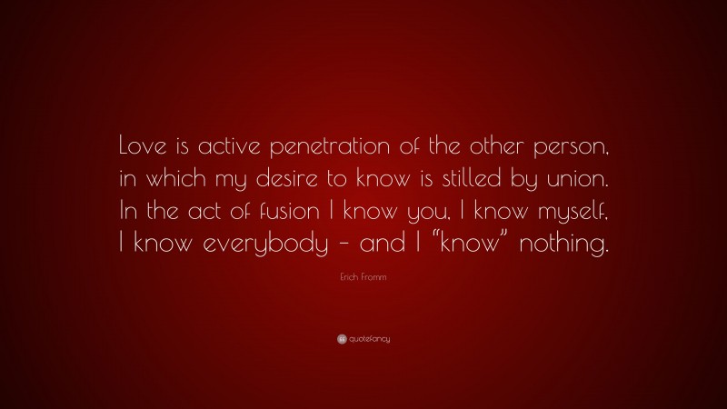 Erich Fromm Quote: “Love is active penetration of the other person, in which my desire to know is stilled by union. In the act of fusion I know you, I know myself, I know everybody – and I “know” nothing.”
