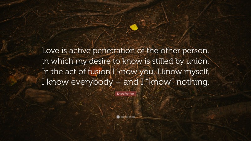 Erich Fromm Quote: “Love is active penetration of the other person, in which my desire to know is stilled by union. In the act of fusion I know you, I know myself, I know everybody – and I “know” nothing.”