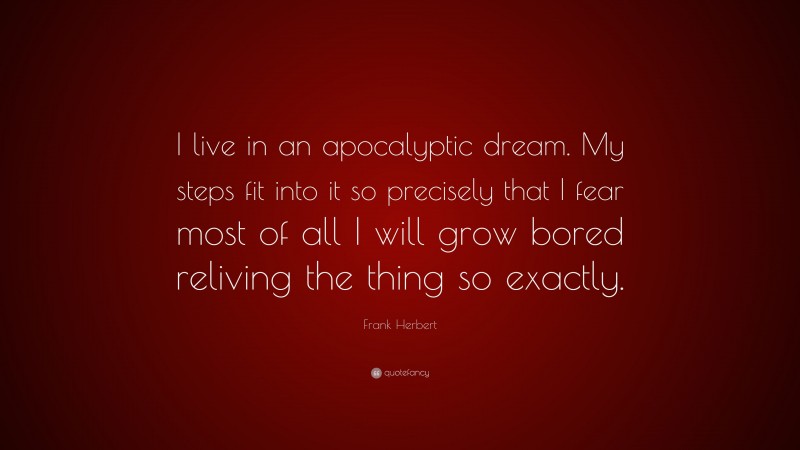 Frank Herbert Quote: “I live in an apocalyptic dream. My steps fit into it so precisely that I fear most of all I will grow bored reliving the thing so exactly.”