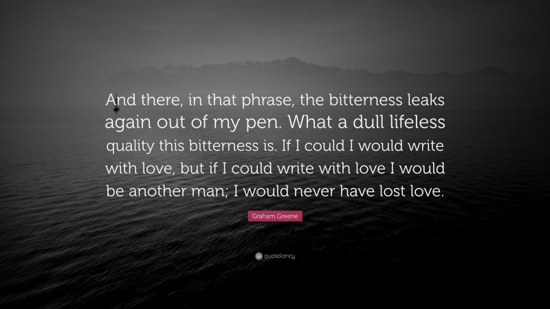 Graham Greene Quote: “And there, in that phrase, the bitterness leaks again out of my pen. What a dull lifeless quality this bitterness is. If I could I would write with love, but if I could write with love I would be another man; I would never have lost love.”