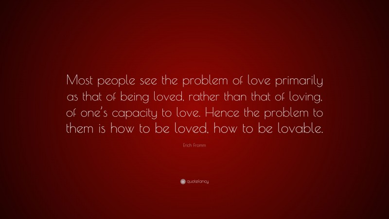 Erich Fromm Quote: “Most people see the problem of love primarily as that of being loved, rather than that of loving, of one’s capacity to love. Hence the problem to them is how to be loved, how to be lovable.”