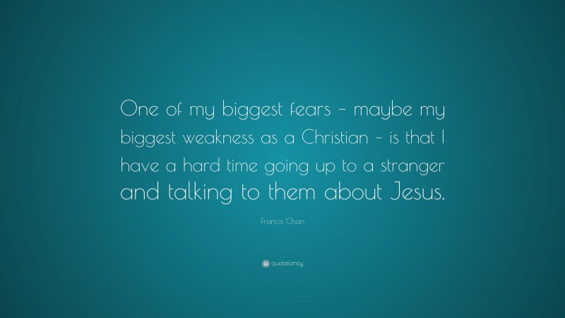 Francis Chan Quote: “One of my biggest fears – maybe my biggest weakness as a Christian – is that I have a hard time going up to a stranger and talking to them about Jesus.”