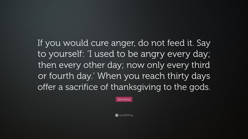 Epictetus Quote: “If you would cure anger, do not feed it. Say to yourself: ‘I used to be angry every day; then every other day; now only every third or fourth day.’ When you reach thirty days offer a sacrifice of thanksgiving to the gods.”