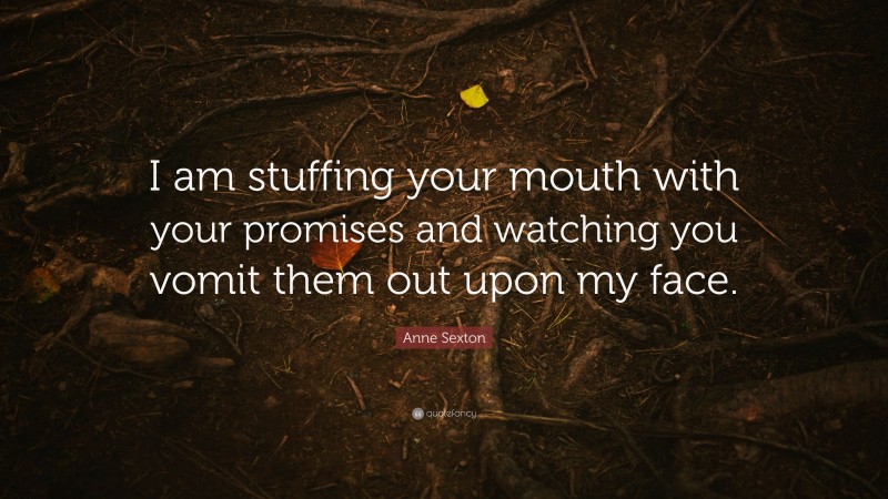 Anne Sexton Quote: “I am stuffing your mouth with your promises and watching you vomit them out upon my face.”