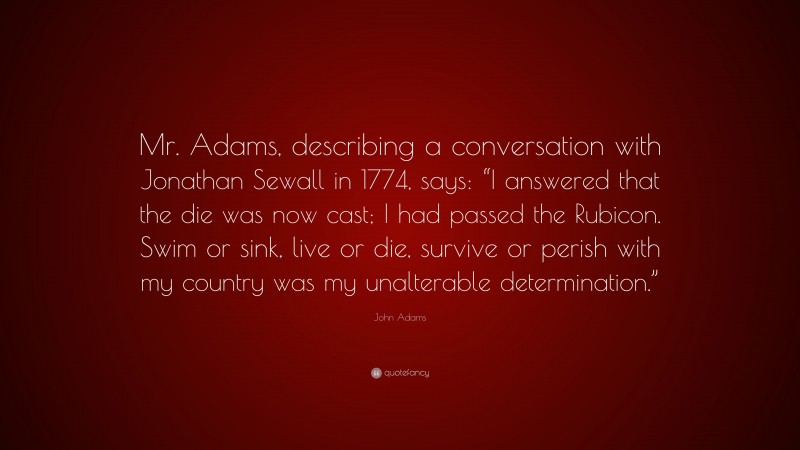 John Adams Quote: “Mr. Adams, describing a conversation with Jonathan Sewall in 1774, says: “I answered that the die was now cast; I had passed the Rubicon. Swim or sink, live or die, survive or perish with my country was my unalterable determination.””