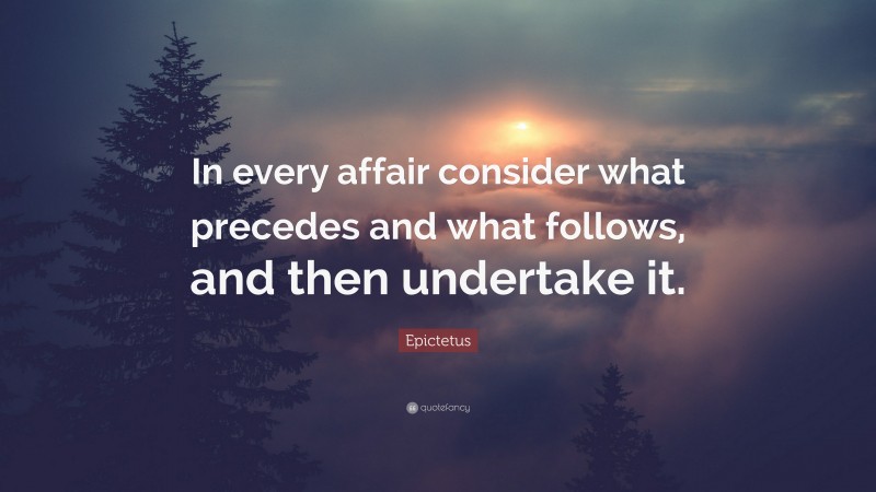 Epictetus Quote: “In every affair consider what precedes and what follows, and then undertake it.”