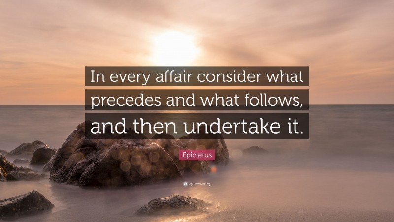 Epictetus Quote: “In every affair consider what precedes and what follows, and then undertake it.”