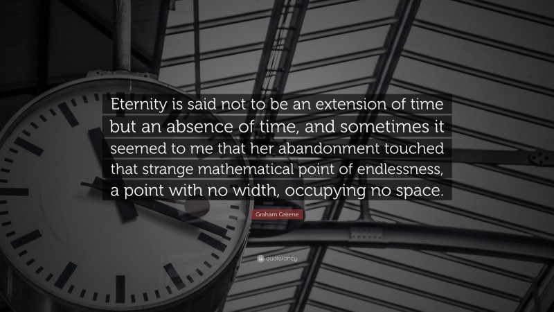Graham Greene Quote: “Eternity is said not to be an extension of time but an absence of time, and sometimes it seemed to me that her abandonment touched that strange mathematical point of endlessness, a point with no width, occupying no space.”