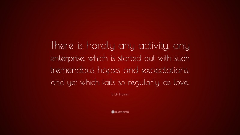 Erich Fromm Quote: “There is hardly any activity, any enterprise, which is started out with such tremendous hopes and expectations, and yet which fails so regularly, as love.”
