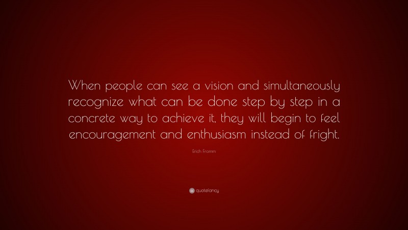 Erich Fromm Quote: “When people can see a vision and simultaneously recognize what can be done step by step in a concrete way to achieve it, they will begin to feel encouragement and enthusiasm instead of fright.”