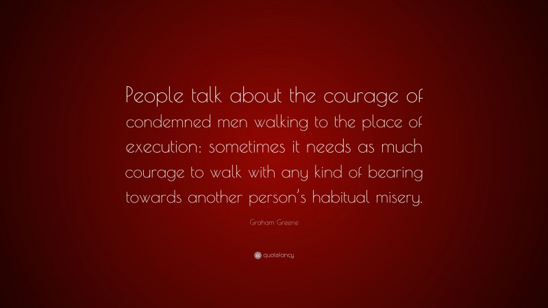 Graham Greene Quote: “People talk about the courage of condemned men walking to the place of execution: sometimes it needs as much courage to walk with any kind of bearing towards another person’s habitual misery.”