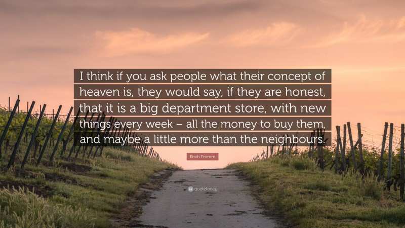 Erich Fromm Quote: “I think if you ask people what their concept of heaven is, they would say, if they are honest, that it is a big department store, with new things every week – all the money to buy them, and maybe a little more than the neighbours.”