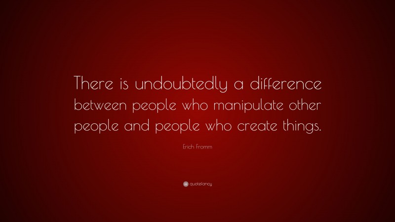 Erich Fromm Quote: “There is undoubtedly a difference between people who manipulate other people and people who create things.”