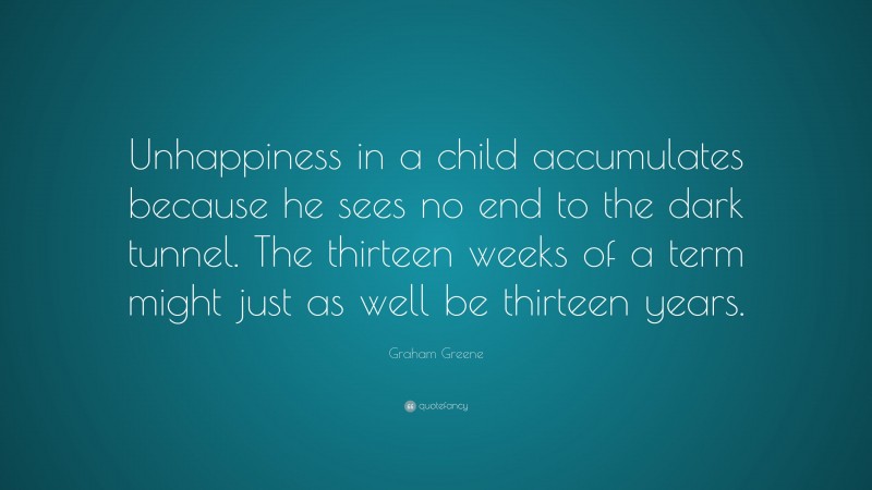 Graham Greene Quote: “Unhappiness in a child accumulates because he sees no end to the dark tunnel. The thirteen weeks of a term might just as well be thirteen years.”
