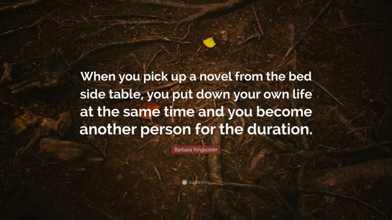 Barbara Kingsolver Quote: “When you pick up a novel from the bed side table, you put down your own life at the same time and you become another person for the duration.”
