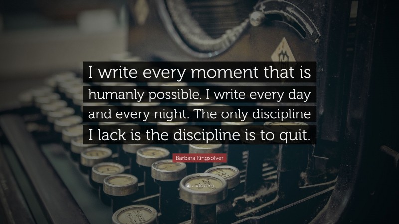 Barbara Kingsolver Quote: “I write every moment that is humanly possible. I write every day and every night. The only discipline I lack is the discipline is to quit.”