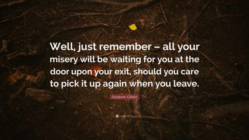 Elizabeth Gilbert Quote: “Well, just remember – all your misery will be waiting for you at the door upon your exit, should you care to pick it up again when you leave.”