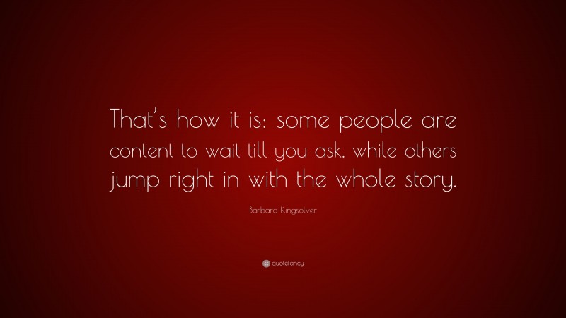 Barbara Kingsolver Quote: “That’s how it is: some people are content to wait till you ask, while others jump right in with the whole story.”