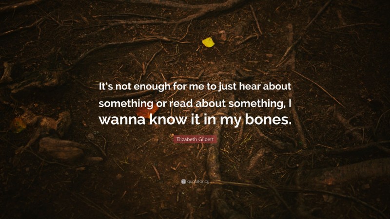 Elizabeth Gilbert Quote: “It’s not enough for me to just hear about something or read about something, I wanna know it in my bones.”