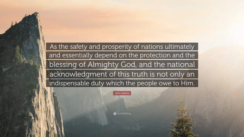 John Adams Quote: “As the safety and prosperity of nations ultimately and essentially depend on the protection and the blessing of Almighty God, and the national acknowledgment of this truth is not only an indispensable duty which the people owe to Him.”