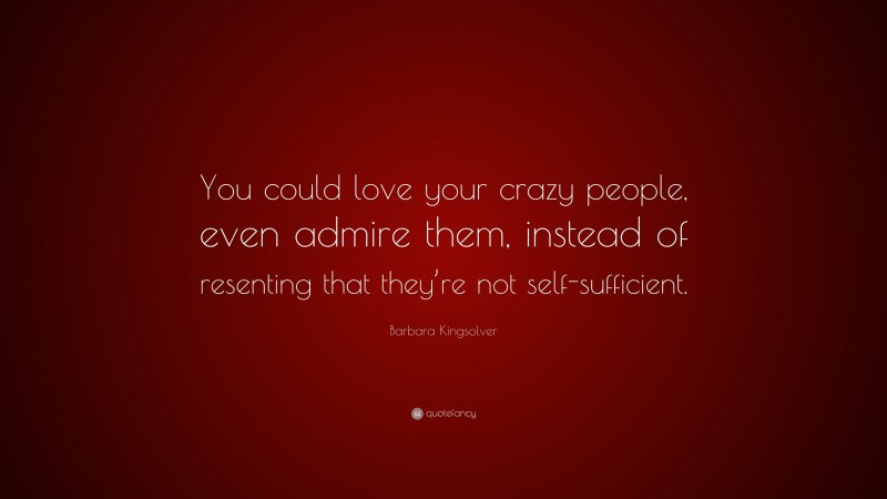 Barbara Kingsolver Quote: “You could love your crazy people, even admire them, instead of resenting that they’re not self-sufficient.”