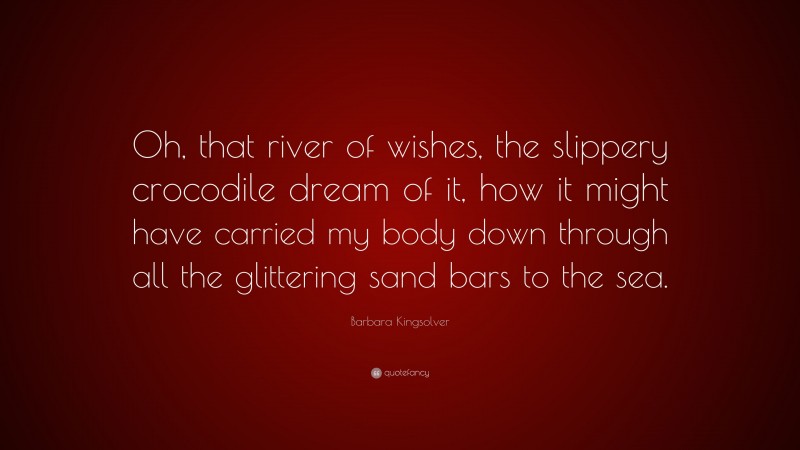 Barbara Kingsolver Quote: “Oh, that river of wishes, the slippery crocodile dream of it, how it might have carried my body down through all the glittering sand bars to the sea.”
