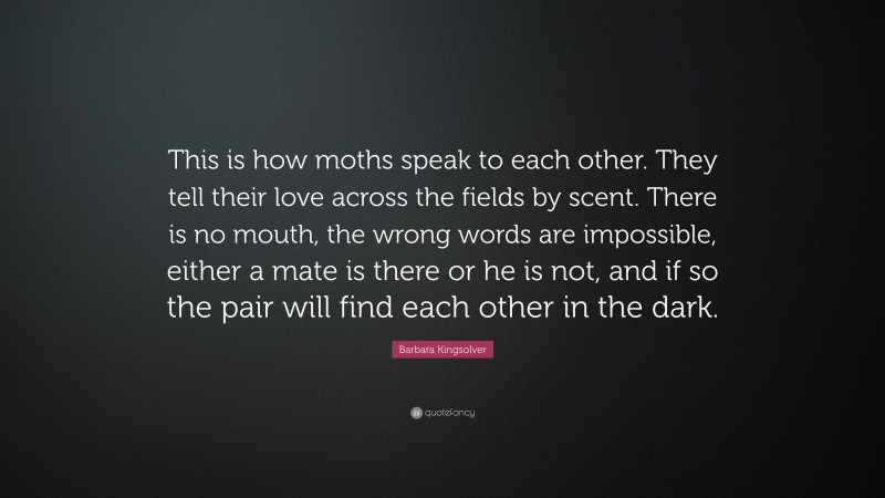 Barbara Kingsolver Quote: “This is how moths speak to each other. They tell their love across the fields by scent. There is no mouth, the wrong words are impossible, either a mate is there or he is not, and if so the pair will find each other in the dark.”