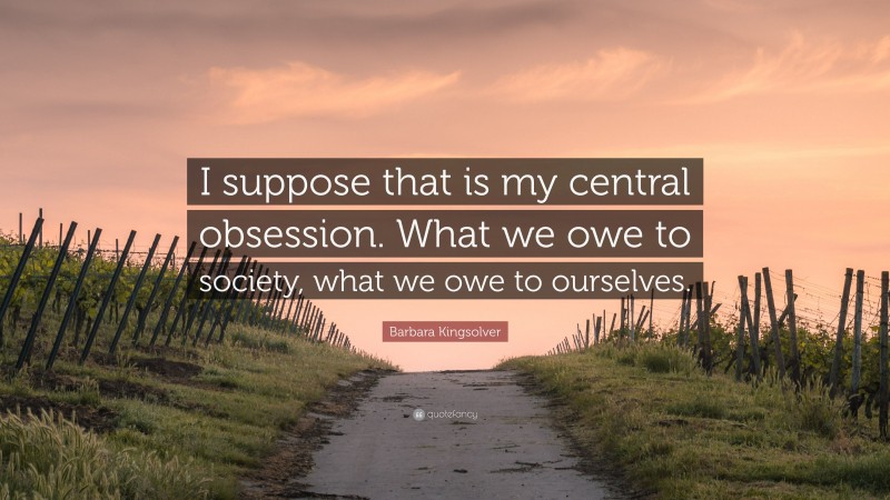 Barbara Kingsolver Quote: “I suppose that is my central obsession. What we owe to society, what we owe to ourselves.”