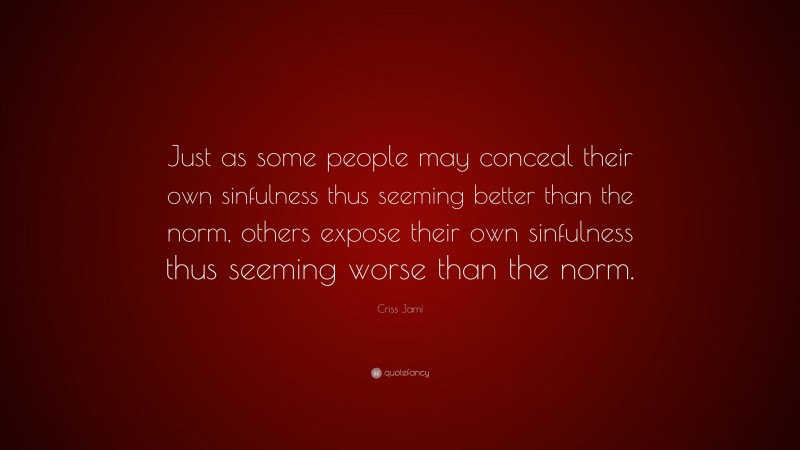 Criss Jami Quote: “Just as some people may conceal their own sinfulness thus seeming better than the norm, others expose their own sinfulness thus seeming worse than the norm.”