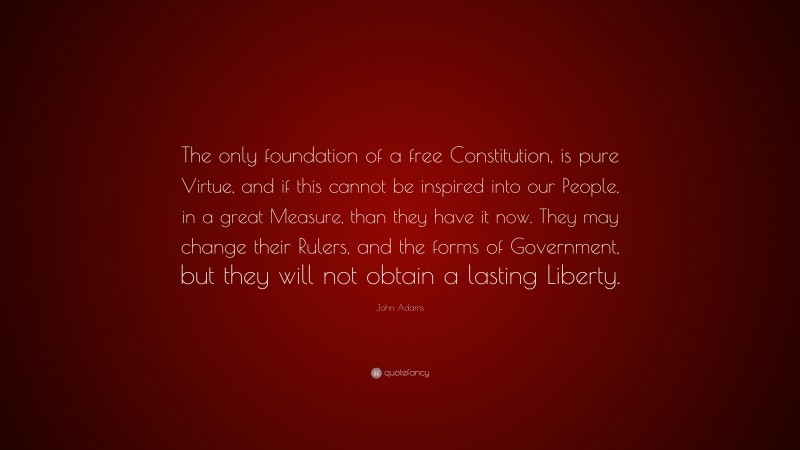 John Adams Quote: “The only foundation of a free Constitution, is pure Virtue, and if this cannot be inspired into our People, in a great Measure, than they have it now. They may change their Rulers, and the forms of Government, but they will not obtain a lasting Liberty.”