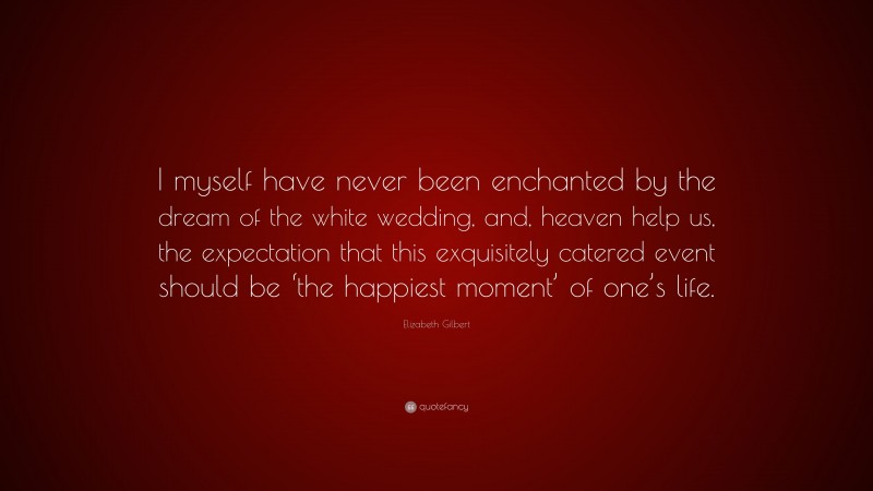 Elizabeth Gilbert Quote: “I myself have never been enchanted by the dream of the white wedding, and, heaven help us, the expectation that this exquisitely catered event should be ‘the happiest moment’ of one’s life.”