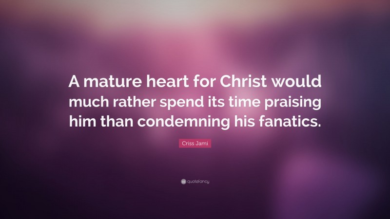 Criss Jami Quote: “A mature heart for Christ would much rather spend its time praising him than condemning his fanatics.”