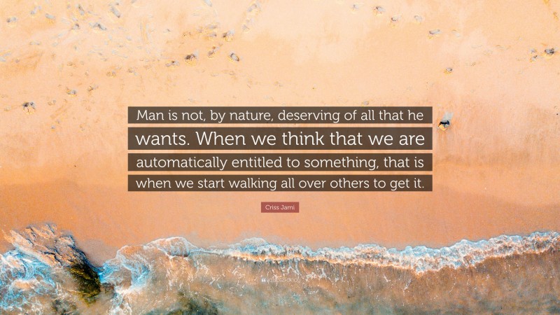 Criss Jami Quote: “Man is not, by nature, deserving of all that he wants. When we think that we are automatically entitled to something, that is when we start walking all over others to get it.”