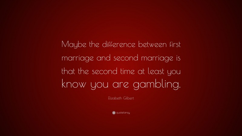 Elizabeth Gilbert Quote: “Maybe the difference between first marriage and second marriage is that the second time at least you know you are gambling.”