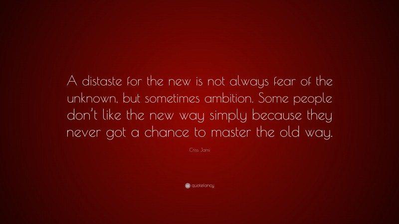 Criss Jami Quote: “A distaste for the new is not always fear of the unknown, but sometimes ambition. Some people don’t like the new way simply because they never got a chance to master the old way.”