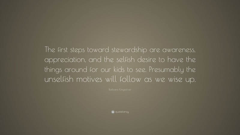 Barbara Kingsolver Quote: “The first steps toward stewardship are awareness, appreciation, and the selfish desire to have the things around for our kids to see. Presumably the unselfish motives will follow as we wise up.”