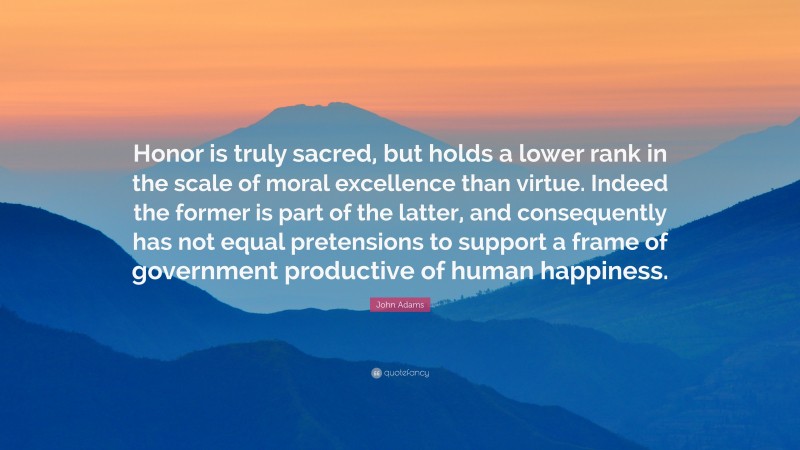 John Adams Quote: “Honor is truly sacred, but holds a lower rank in the scale of moral excellence than virtue. Indeed the former is part of the latter, and consequently has not equal pretensions to support a frame of government productive of human happiness.”