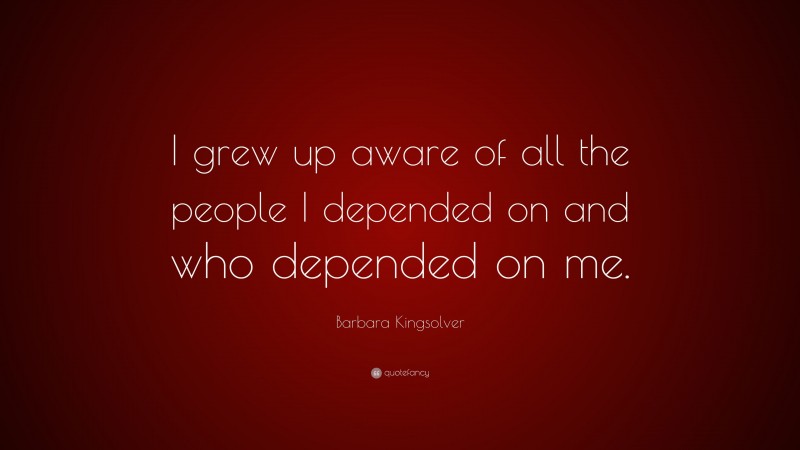 Barbara Kingsolver Quote: “I grew up aware of all the people I depended on and who depended on me.”