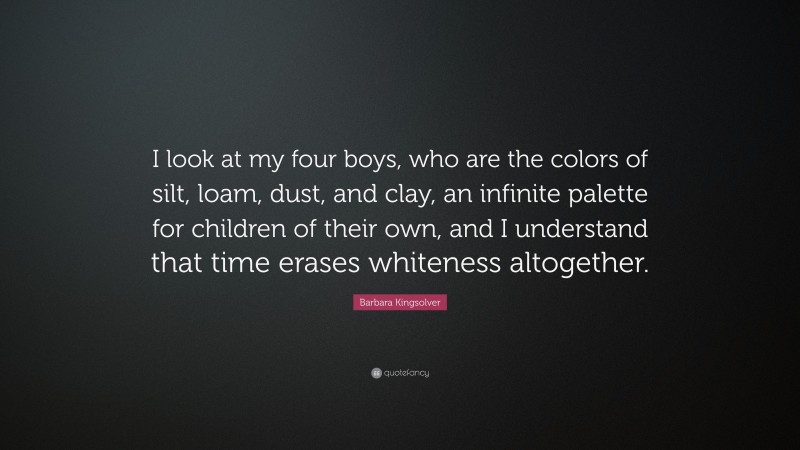 Barbara Kingsolver Quote: “I look at my four boys, who are the colors of silt, loam, dust, and clay, an infinite palette for children of their own, and I understand that time erases whiteness altogether.”