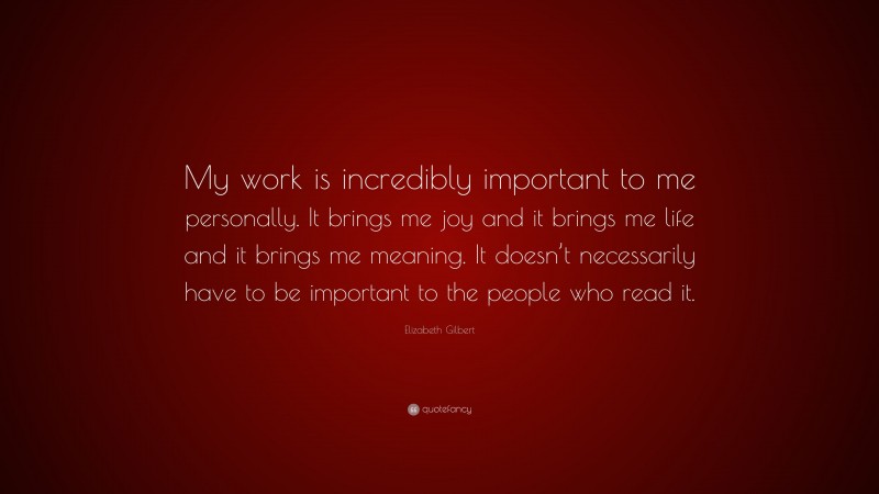 Elizabeth Gilbert Quote: “My work is incredibly important to me personally. It brings me joy and it brings me life and it brings me meaning. It doesn’t necessarily have to be important to the people who read it.”