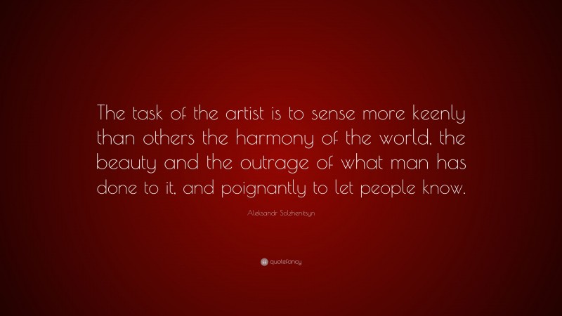 Aleksandr Solzhenitsyn Quote: “The task of the artist is to sense more keenly than others the harmony of the world, the beauty and the outrage of what man has done to it, and poignantly to let people know.”