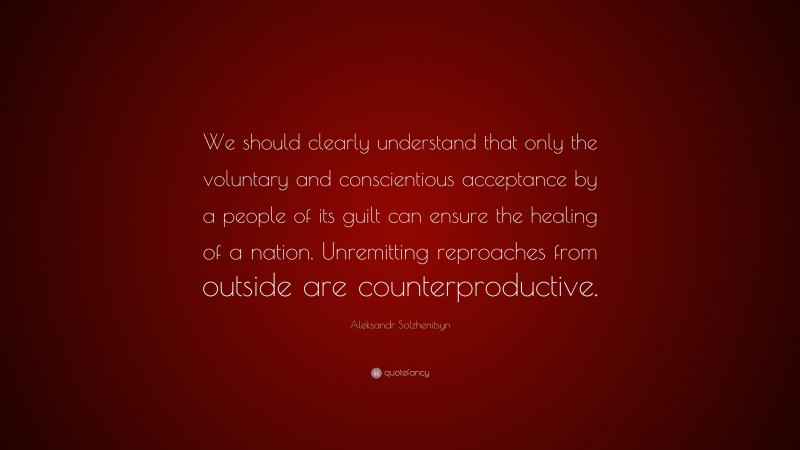 Aleksandr Solzhenitsyn Quote: “We should clearly understand that only the voluntary and conscientious acceptance by a people of its guilt can ensure the healing of a nation. Unremitting reproaches from outside are counterproductive.”