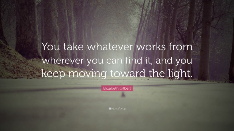 Elizabeth Gilbert Quote: “You take whatever works from wherever you can find it, and you keep moving toward the light.”