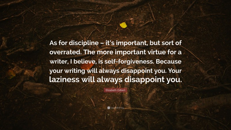Elizabeth Gilbert Quote: “As for discipline – it’s important, but sort of overrated. The more important virtue for a writer, I believe, is self-forgiveness. Because your writing will always disappoint you. Your laziness will always disappoint you.”