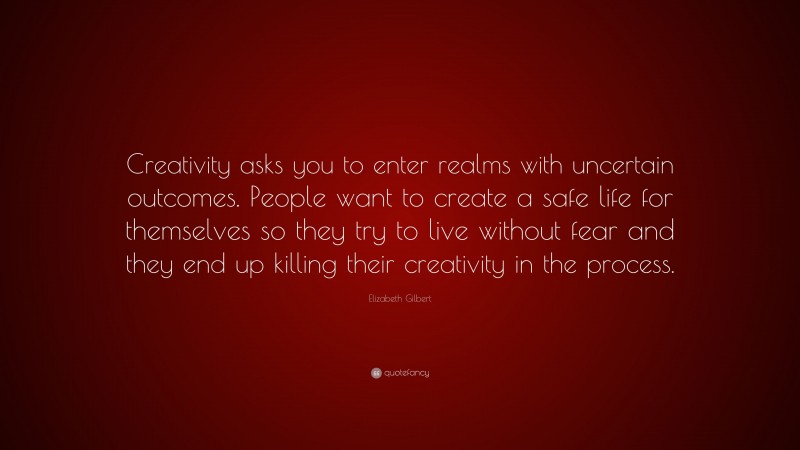 Elizabeth Gilbert Quote: “Creativity asks you to enter realms with uncertain outcomes. People want to create a safe life for themselves so they try to live without fear and they end up killing their creativity in the process.”
