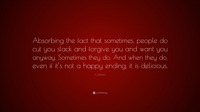 E. Lockhart Quote: “Absorbing the fact that sometimes, people do cut you slack and forgive you and want you anyway. Sometimes they do. And when they do, even if it’s not a happy ending, it is delicious.”