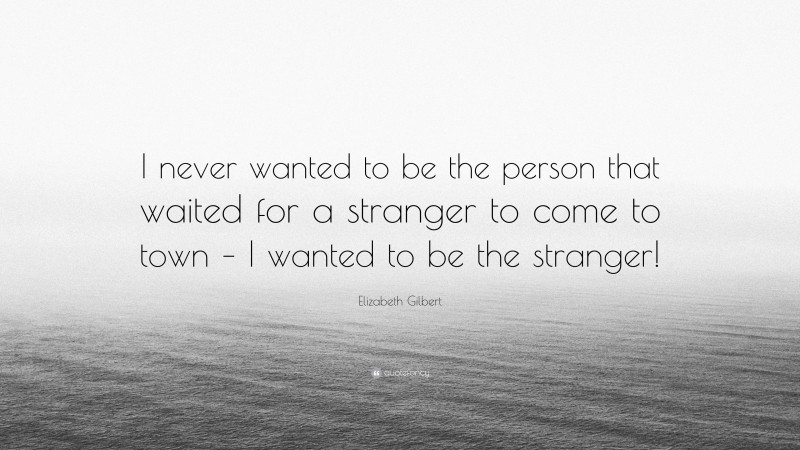 Elizabeth Gilbert Quote: “I never wanted to be the person that waited for a stranger to come to town – I wanted to be the stranger!”